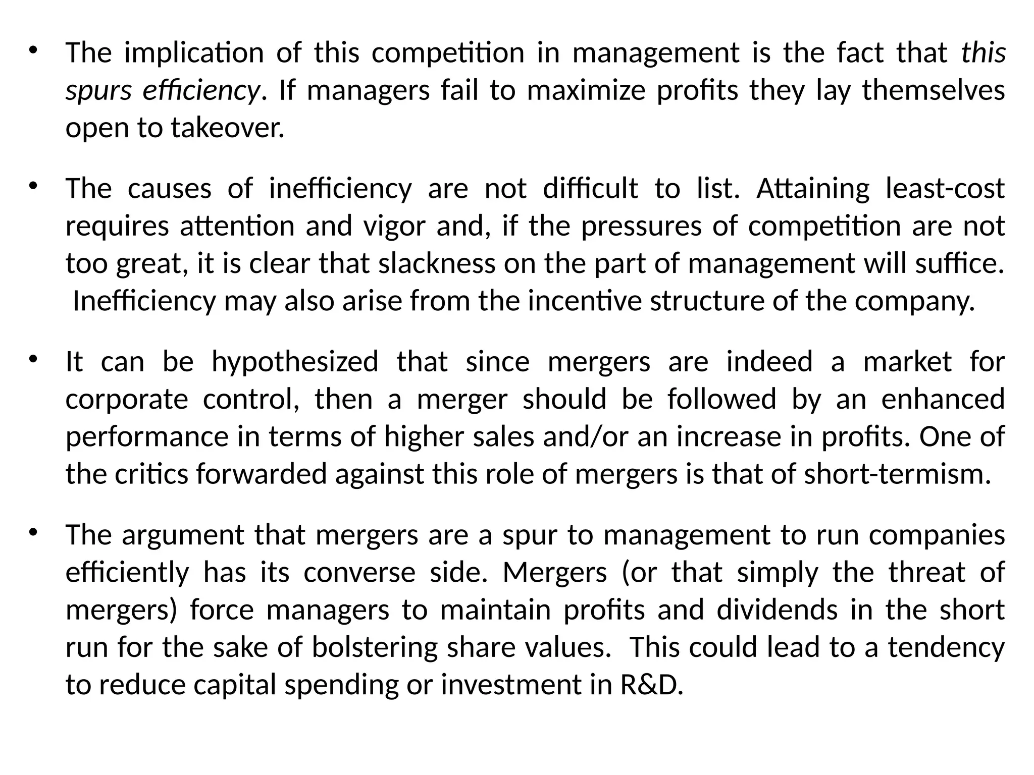 • The implication of this competition in management is the fact that this
spurs efficiency. If managers fail to maximize profits they lay themselves
open to takeover.
• The causes of inefficiency are not difficult to list. Attaining least-cost
requires attention and vigor and, if the pressures of competition are not
too great, it is clear that slackness on the part of management will suffice.
Inefficiency may also arise from the incentive structure of the company.
• It can be hypothesized that since mergers are indeed a market for
corporate control, then a merger should be followed by an enhanced
performance in terms of higher sales and/or an increase in profits. One of
the critics forwarded against this role of mergers is that of short-termism.
• The argument that mergers are a spur to management to run companies
efficiently has its converse side. Mergers (or that simply the threat of
mergers) force managers to maintain profits and dividends in the short
run for the sake of bolstering share values. This could lead to a tendency
to reduce capital spending or investment in R&D.
 