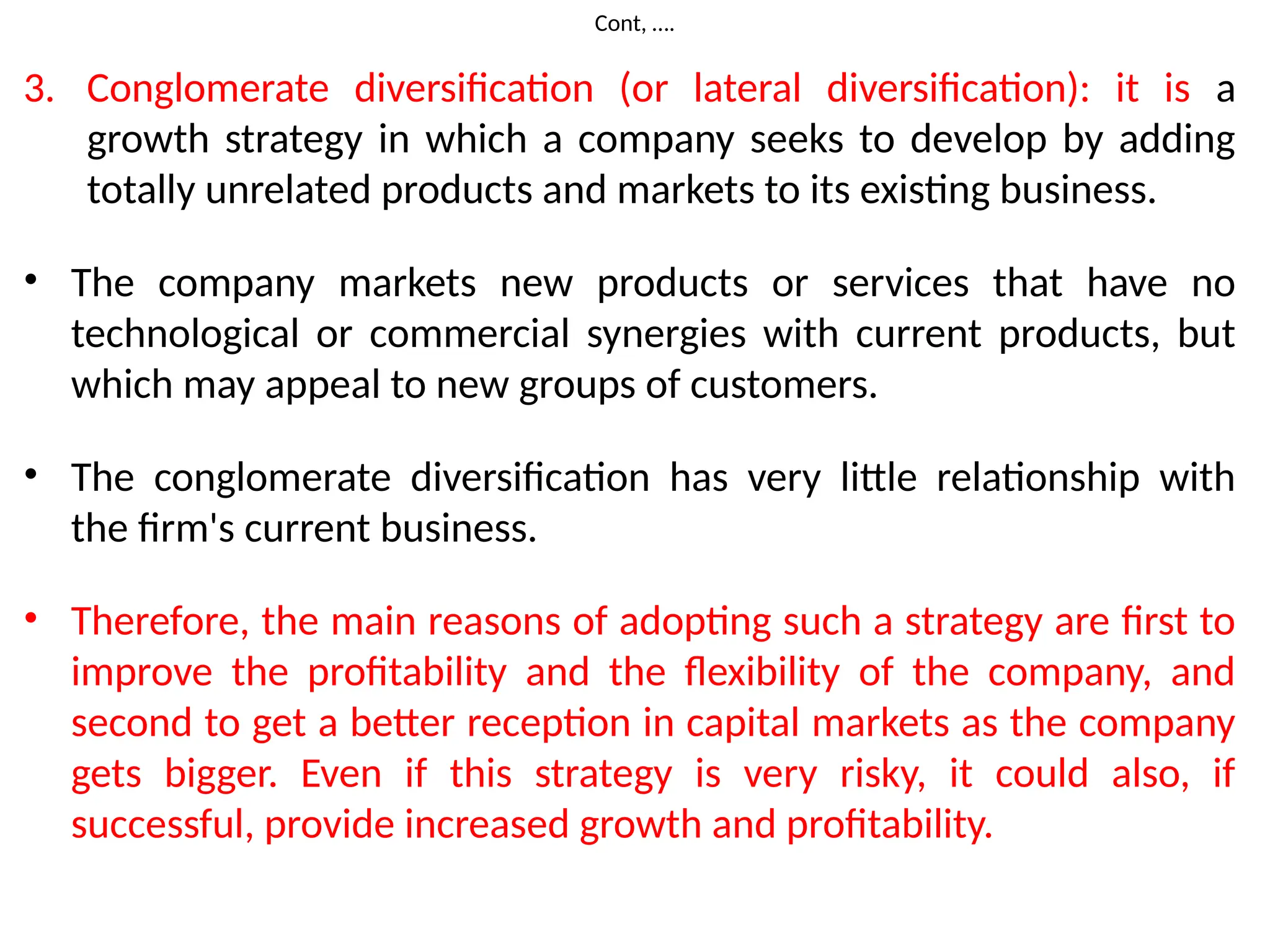 Cont, ….
3. Conglomerate diversification (or lateral diversification): it is a
growth strategy in which a company seeks to develop by adding
totally unrelated products and markets to its existing business.
• The company markets new products or services that have no
technological or commercial synergies with current products, but
which may appeal to new groups of customers.
• The conglomerate diversification has very little relationship with
the firm's current business.
• Therefore, the main reasons of adopting such a strategy are first to
improve the profitability and the flexibility of the company, and
second to get a better reception in capital markets as the company
gets bigger. Even if this strategy is very risky, it could also, if
successful, provide increased growth and profitability.
 