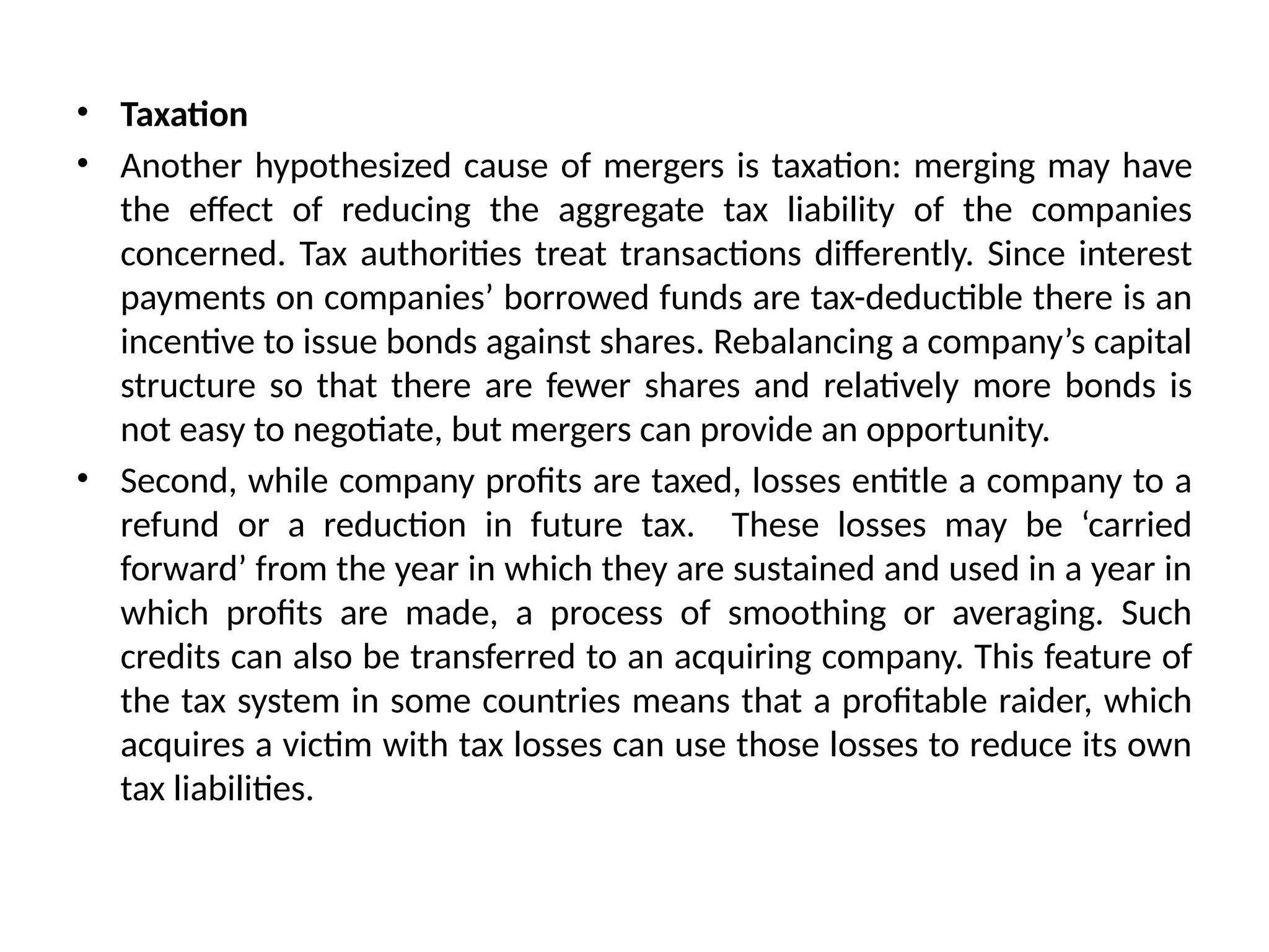• Taxation
• Another hypothesized cause of mergers is taxation: merging may have
the effect of reducing the aggregate tax liability of the companies
concerned. Tax authorities treat transactions differently. Since interest
payments on companies’ borrowed funds are tax-deductible there is an
incentive to issue bonds against shares. Rebalancing a company’s capital
structure so that there are fewer shares and relatively more bonds is
not easy to negotiate, but mergers can provide an opportunity.
• Second, while company profits are taxed, losses entitle a company to a
refund or a reduction in future tax. These losses may be ‘carried
forward’ from the year in which they are sustained and used in a year in
which profits are made, a process of smoothing or averaging. Such
credits can also be transferred to an acquiring company. This feature of
the tax system in some countries means that a profitable raider, which
acquires a victim with tax losses can use those losses to reduce its own
tax liabilities.
 