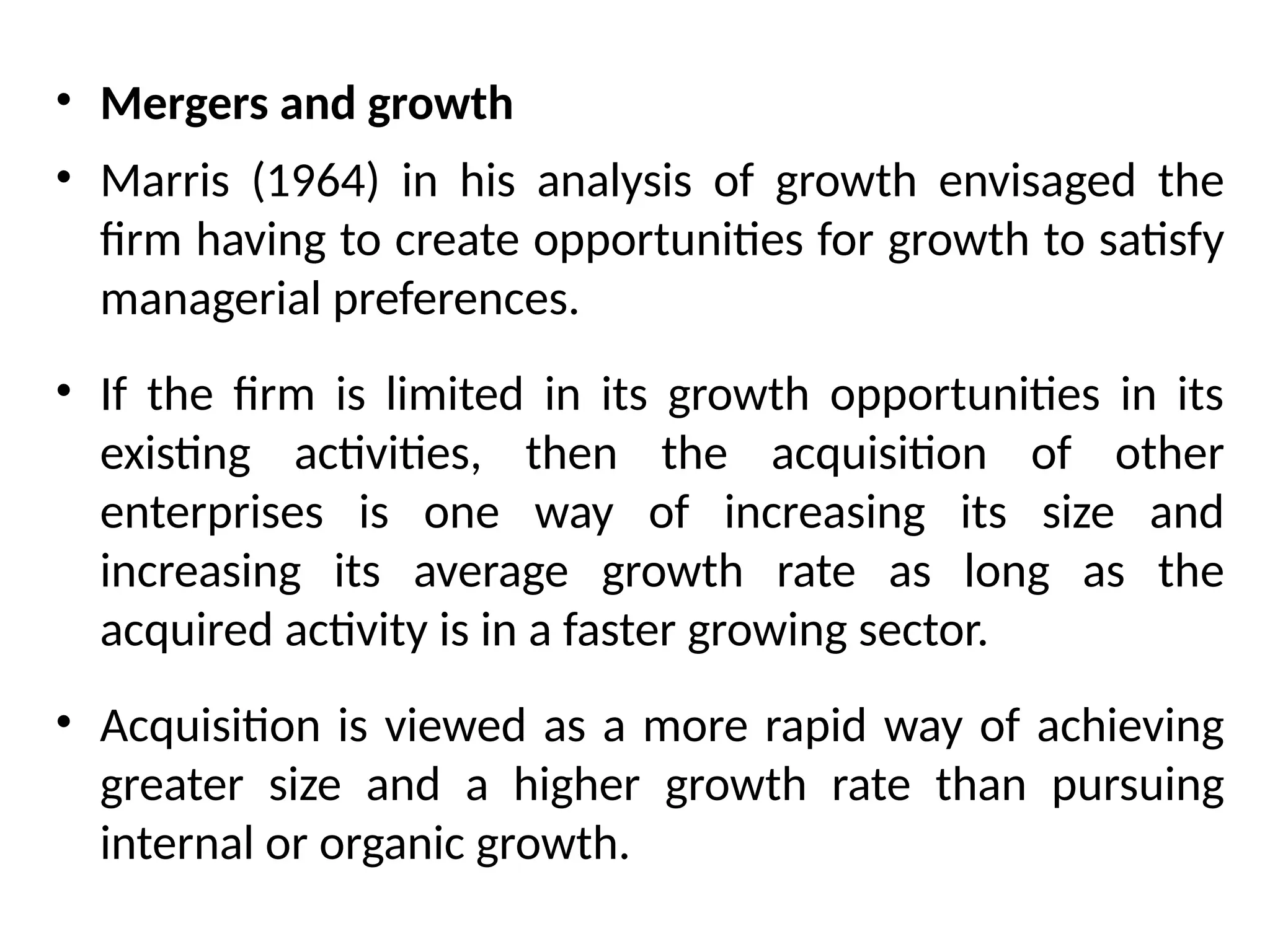• Mergers and growth
• Marris (1964) in his analysis of growth envisaged the
firm having to create opportunities for growth to satisfy
managerial preferences.
• If the firm is limited in its growth opportunities in its
existing activities, then the acquisition of other
enterprises is one way of increasing its size and
increasing its average growth rate as long as the
acquired activity is in a faster growing sector.
• Acquisition is viewed as a more rapid way of achieving
greater size and a higher growth rate than pursuing
internal or organic growth.
 
