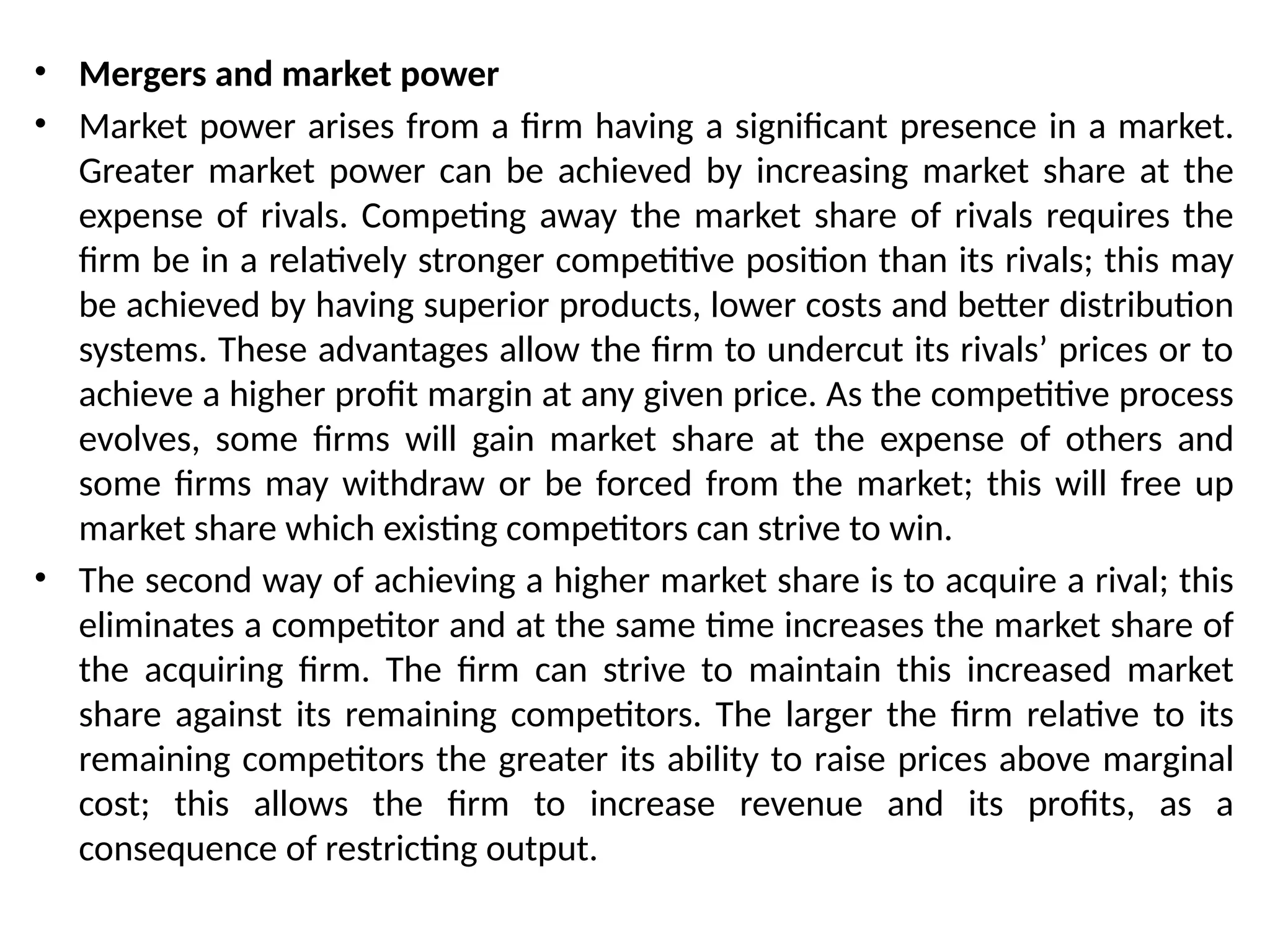 • Mergers and market power
• Market power arises from a firm having a significant presence in a market.
Greater market power can be achieved by increasing market share at the
expense of rivals. Competing away the market share of rivals requires the
firm be in a relatively stronger competitive position than its rivals; this may
be achieved by having superior products, lower costs and better distribution
systems. These advantages allow the firm to undercut its rivals’ prices or to
achieve a higher profit margin at any given price. As the competitive process
evolves, some firms will gain market share at the expense of others and
some firms may withdraw or be forced from the market; this will free up
market share which existing competitors can strive to win.
• The second way of achieving a higher market share is to acquire a rival; this
eliminates a competitor and at the same time increases the market share of
the acquiring firm. The firm can strive to maintain this increased market
share against its remaining competitors. The larger the firm relative to its
remaining competitors the greater its ability to raise prices above marginal
cost; this allows the firm to increase revenue and its profits, as a
consequence of restricting output.
 