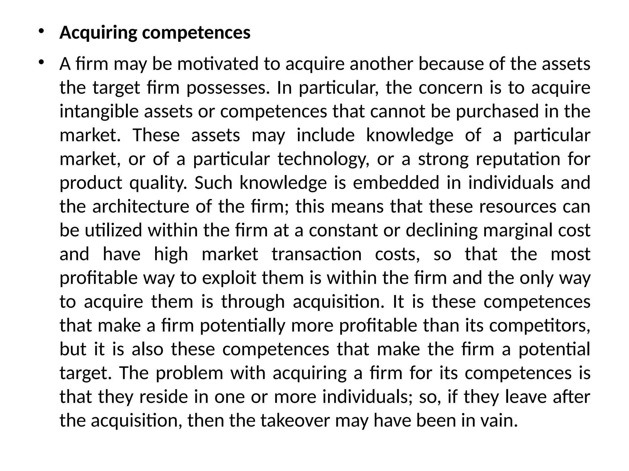 • Acquiring competences
• A firm may be motivated to acquire another because of the assets
the target firm possesses. In particular, the concern is to acquire
intangible assets or competences that cannot be purchased in the
market. These assets may include knowledge of a particular
market, or of a particular technology, or a strong reputation for
product quality. Such knowledge is embedded in individuals and
the architecture of the firm; this means that these resources can
be utilized within the firm at a constant or declining marginal cost
and have high market transaction costs, so that the most
profitable way to exploit them is within the firm and the only way
to acquire them is through acquisition. It is these competences
that make a firm potentially more profitable than its competitors,
but it is also these competences that make the firm a potential
target. The problem with acquiring a firm for its competences is
that they reside in one or more individuals; so, if they leave after
the acquisition, then the takeover may have been in vain.
 