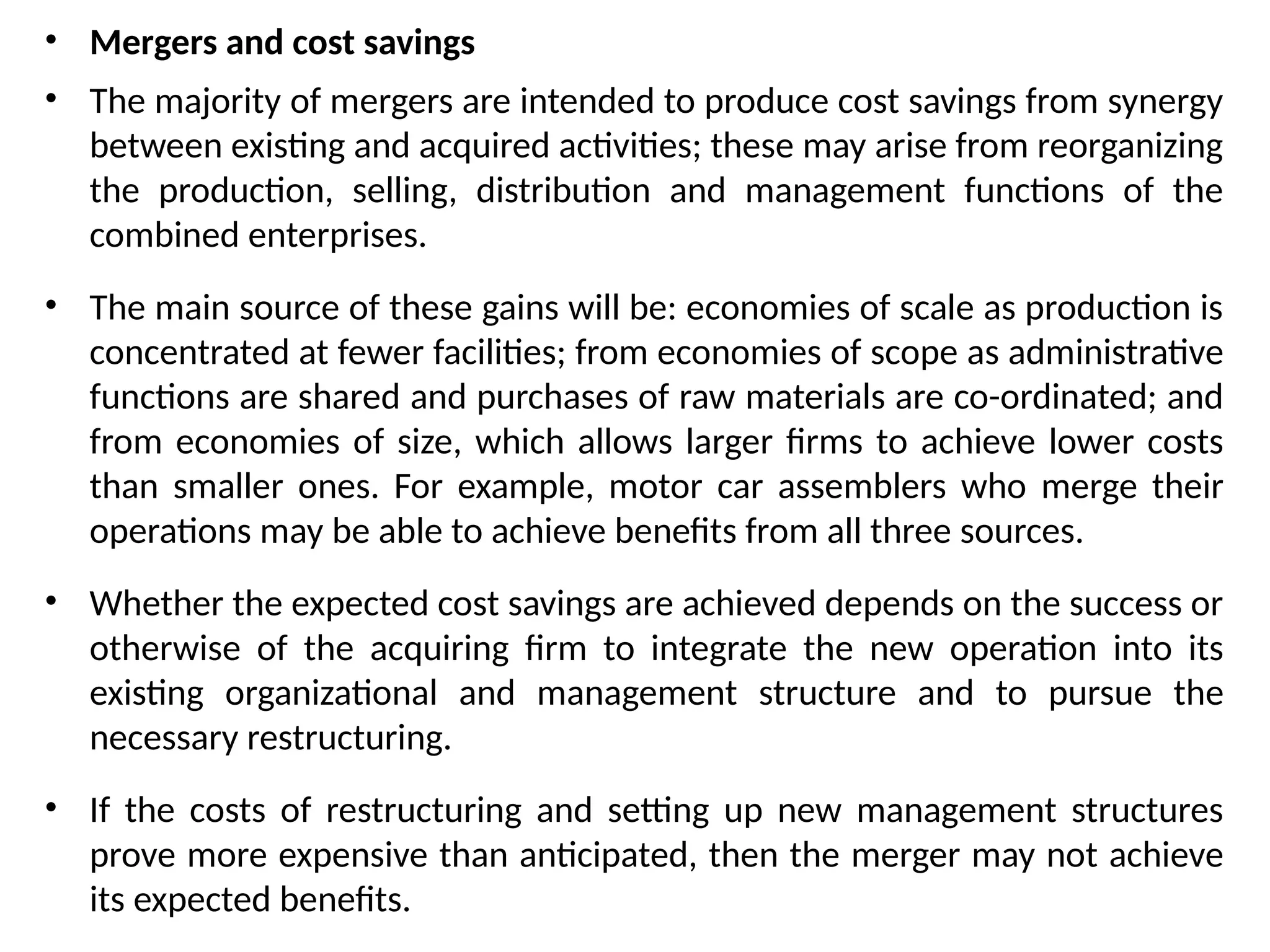 • Mergers and cost savings
• The majority of mergers are intended to produce cost savings from synergy
between existing and acquired activities; these may arise from reorganizing
the production, selling, distribution and management functions of the
combined enterprises.
• The main source of these gains will be: economies of scale as production is
concentrated at fewer facilities; from economies of scope as administrative
functions are shared and purchases of raw materials are co-ordinated; and
from economies of size, which allows larger firms to achieve lower costs
than smaller ones. For example, motor car assemblers who merge their
operations may be able to achieve benefits from all three sources.
• Whether the expected cost savings are achieved depends on the success or
otherwise of the acquiring firm to integrate the new operation into its
existing organizational and management structure and to pursue the
necessary restructuring.
• If the costs of restructuring and setting up new management structures
prove more expensive than anticipated, then the merger may not achieve
its expected benefits.
 