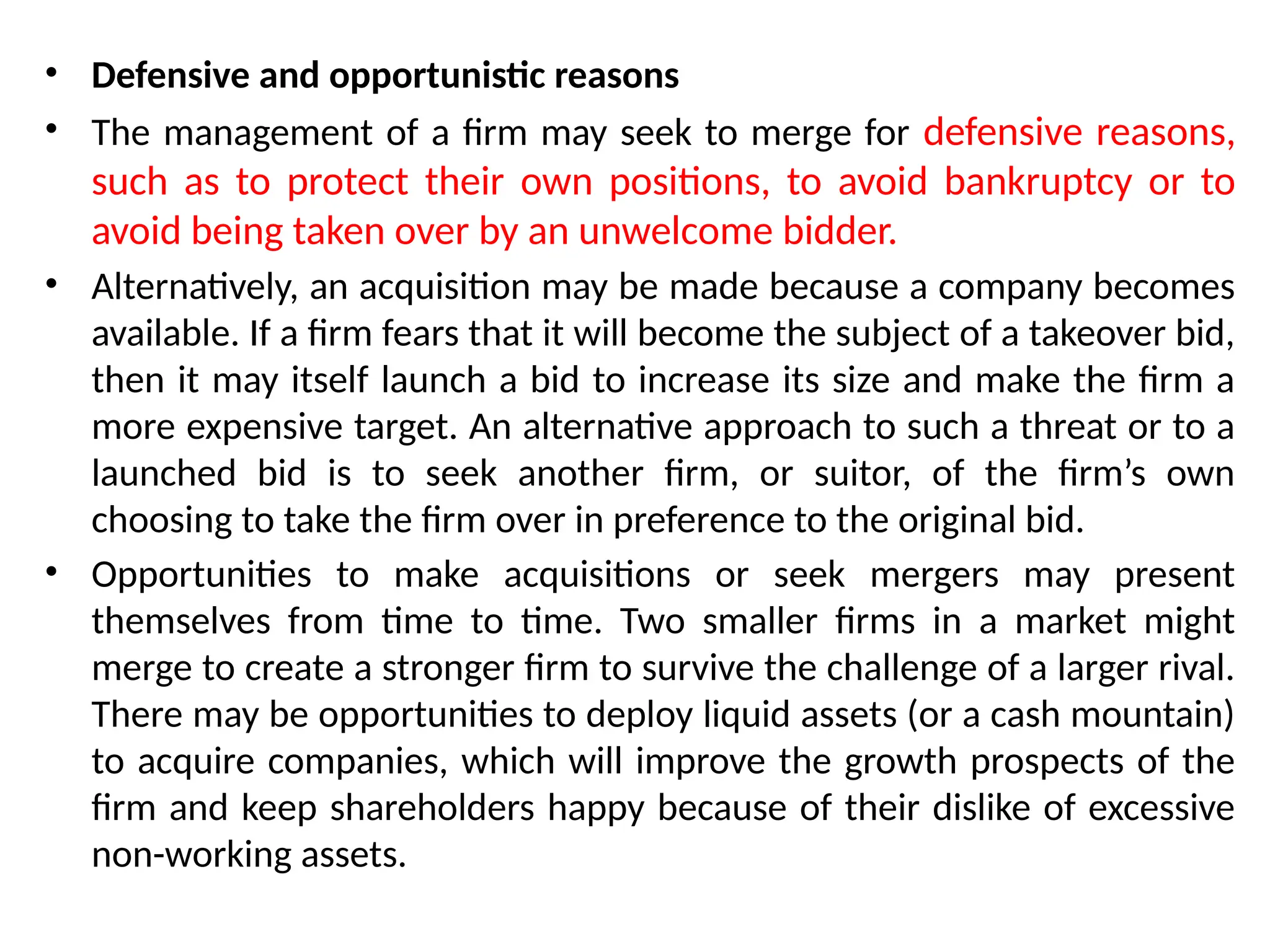 • Defensive and opportunistic reasons
• The management of a firm may seek to merge for defensive reasons,
such as to protect their own positions, to avoid bankruptcy or to
avoid being taken over by an unwelcome bidder.
• Alternatively, an acquisition may be made because a company becomes
available. If a firm fears that it will become the subject of a takeover bid,
then it may itself launch a bid to increase its size and make the firm a
more expensive target. An alternative approach to such a threat or to a
launched bid is to seek another firm, or suitor, of the firm’s own
choosing to take the firm over in preference to the original bid.
• Opportunities to make acquisitions or seek mergers may present
themselves from time to time. Two smaller firms in a market might
merge to create a stronger firm to survive the challenge of a larger rival.
There may be opportunities to deploy liquid assets (or a cash mountain)
to acquire companies, which will improve the growth prospects of the
firm and keep shareholders happy because of their dislike of excessive
non-working assets.
 