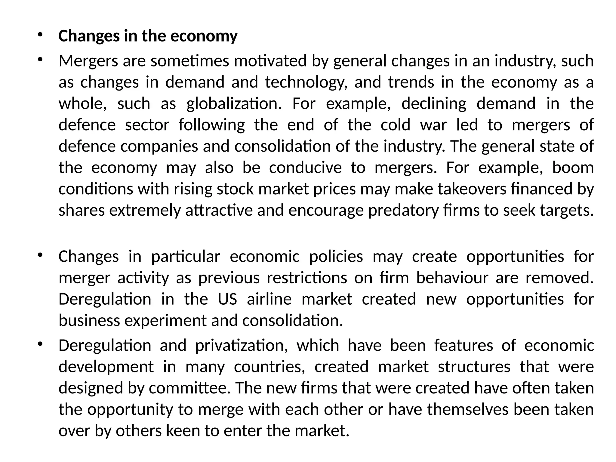 • Changes in the economy
• Mergers are sometimes motivated by general changes in an industry, such
as changes in demand and technology, and trends in the economy as a
whole, such as globalization. For example, declining demand in the
defence sector following the end of the cold war led to mergers of
defence companies and consolidation of the industry. The general state of
the economy may also be conducive to mergers. For example, boom
conditions with rising stock market prices may make takeovers financed by
shares extremely attractive and encourage predatory firms to seek targets.
• Changes in particular economic policies may create opportunities for
merger activity as previous restrictions on firm behaviour are removed.
Deregulation in the US airline market created new opportunities for
business experiment and consolidation.
• Deregulation and privatization, which have been features of economic
development in many countries, created market structures that were
designed by committee. The new firms that were created have often taken
the opportunity to merge with each other or have themselves been taken
over by others keen to enter the market.
 