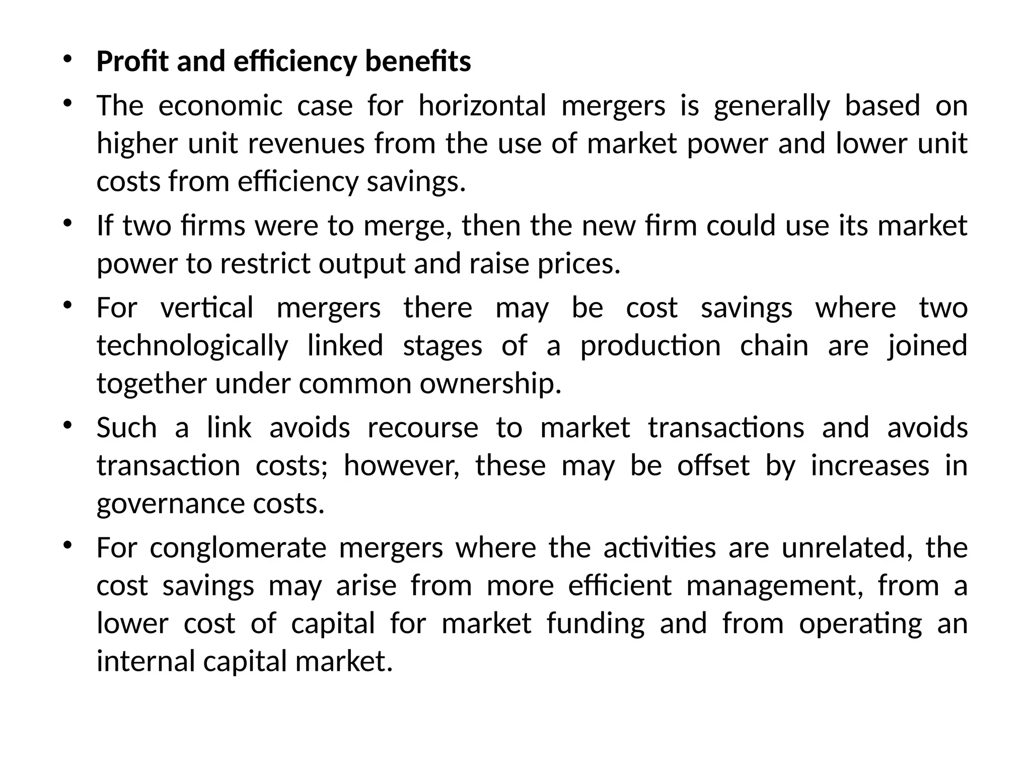 • Profit and efficiency benefits
• The economic case for horizontal mergers is generally based on
higher unit revenues from the use of market power and lower unit
costs from efficiency savings.
• If two firms were to merge, then the new firm could use its market
power to restrict output and raise prices.
• For vertical mergers there may be cost savings where two
technologically linked stages of a production chain are joined
together under common ownership.
• Such a link avoids recourse to market transactions and avoids
transaction costs; however, these may be offset by increases in
governance costs.
• For conglomerate mergers where the activities are unrelated, the
cost savings may arise from more efficient management, from a
lower cost of capital for market funding and from operating an
internal capital market.
 