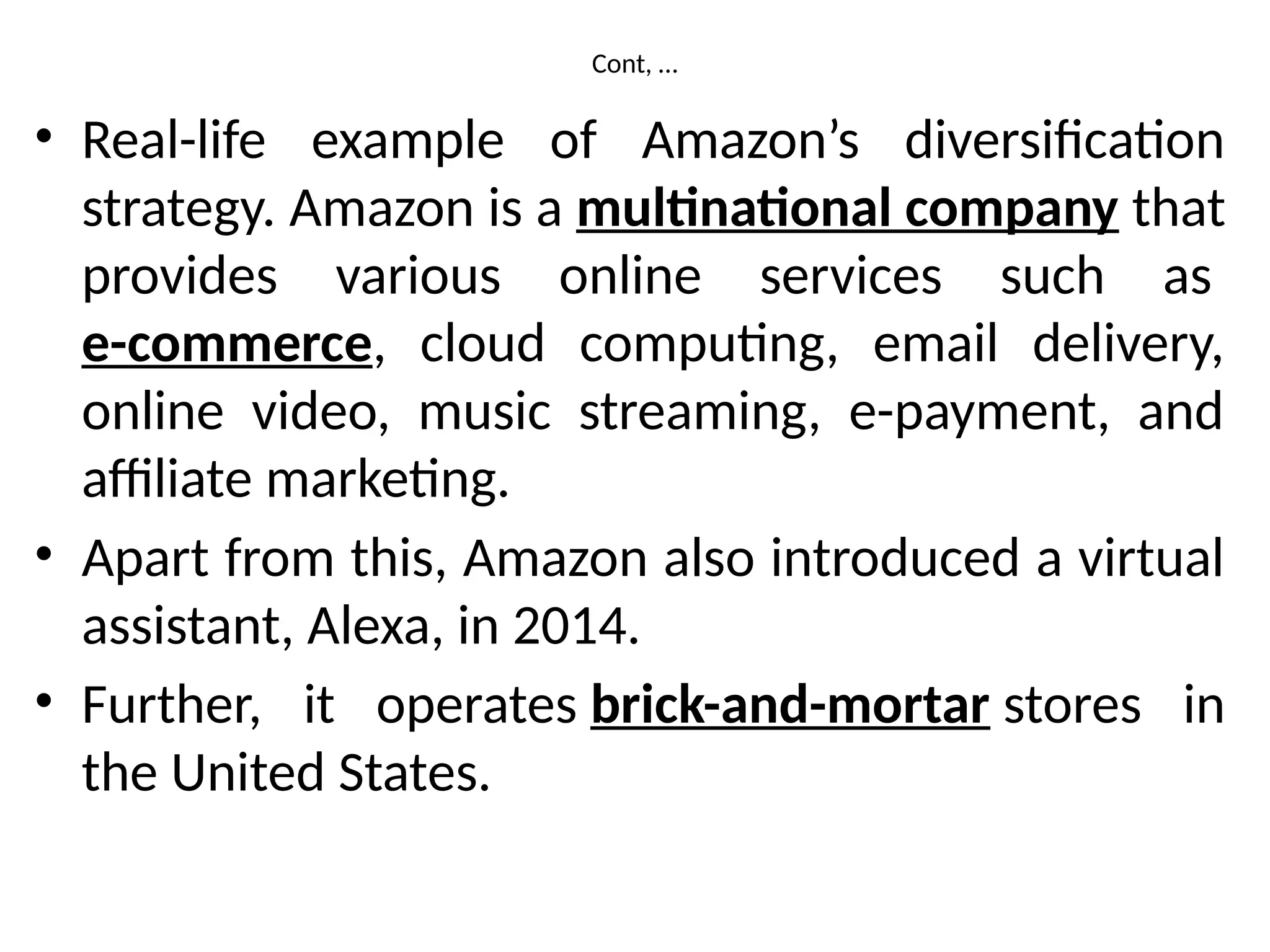 Cont, …
• Real-life example of Amazon’s diversification
strategy. Amazon is a multinational company that
provides various online services such as
e-commerce, cloud computing, email delivery,
online video, music streaming, e-payment, and
affiliate marketing.
• Apart from this, Amazon also introduced a virtual
assistant, Alexa, in 2014.
• Further, it operates brick-and-mortar stores in
the United States.
 