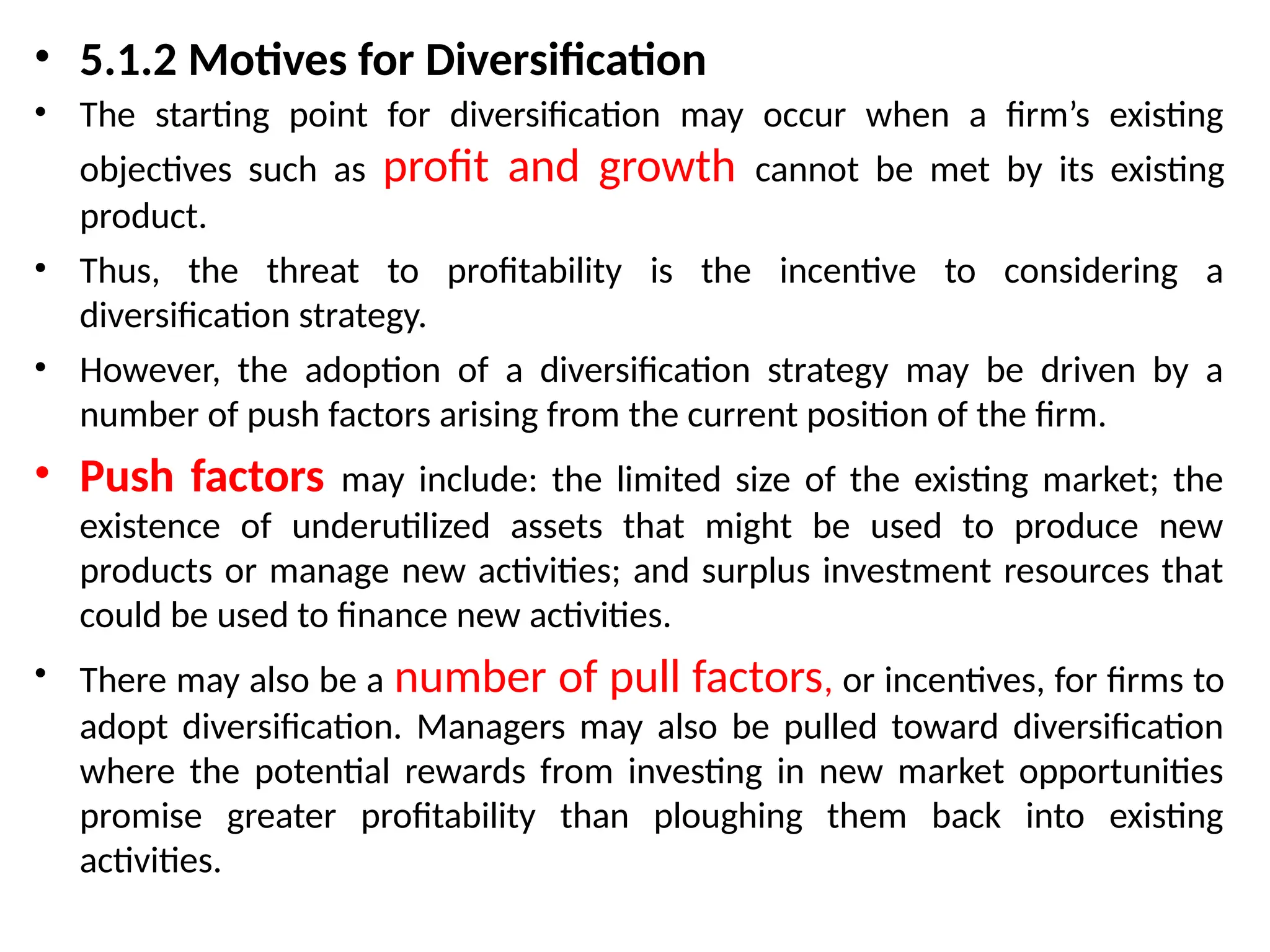 • 5.1.2 Motives for Diversification
• The starting point for diversification may occur when a firm’s existing
objectives such as profit and growth cannot be met by its existing
product.
• Thus, the threat to profitability is the incentive to considering a
diversification strategy.
• However, the adoption of a diversification strategy may be driven by a
number of push factors arising from the current position of the firm.
• Push factors may include: the limited size of the existing market; the
existence of underutilized assets that might be used to produce new
products or manage new activities; and surplus investment resources that
could be used to finance new activities.
• There may also be a number of pull factors, or incentives, for firms to
adopt diversification. Managers may also be pulled toward diversification
where the potential rewards from investing in new market opportunities
promise greater profitability than ploughing them back into existing
activities.
 