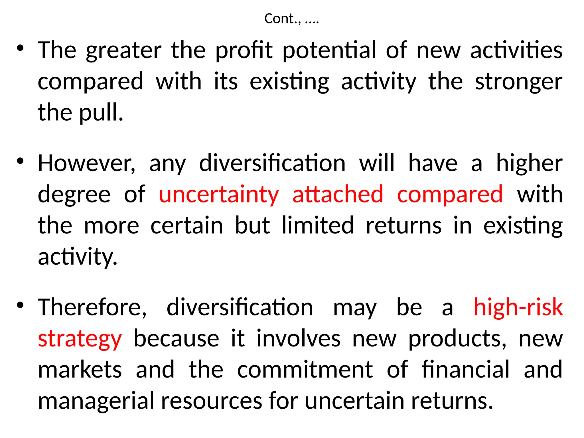 Cont., ….
• The greater the profit potential of new activities
compared with its existing activity the stronger
the pull.
• However, any diversification will have a higher
degree of uncertainty attached compared with
the more certain but limited returns in existing
activity.
• Therefore, diversification may be a high-risk
strategy because it involves new products, new
markets and the commitment of financial and
managerial resources for uncertain returns.
 