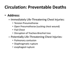 Circulation: Preventable Deaths
• Address:
– Immediately Life-Threatening Chest Injuries:
• Tension Pneumothorax
• Open Pneumothorax (sucking chest wound)
• Flail Chest
• Disruption of Tracheo-Brochial tree
– Potentially Life-Threatening Chest Injuries:
• Pulmonary contusion
• Diaphragmatic rupture
• esophageal rupture
 