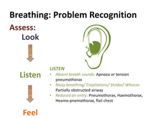 Breathing: Problem Recognition
Look
Listen
Feel
Assess:
LISTEN
• Absent breath sounds: Apnoea or tension
pneumothorax
• Noisy breathing/ Crepitations/ Stridor/ Wheeze:
Partially obstructed airway
• Reduced air entry: Pneumothorax, Haemothorax,
Heamo-pnemothorax, flail chest
 