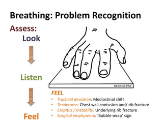 Breathing: Problem Recognition
Look
Listen
Feel
Assess:
FEEL
• Tracheal deviation: Mediastinal shift
• Tenderness: Chest wall contusion and/ rib fracture
• Crepitus / Instabilty: Underlying rib fracture
• Surgical emphysema: ‘Bubble-wrap’ sign
 
