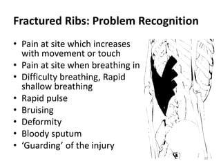 30
Fractured Ribs: Problem Recognition
• Pain at site which increases
with movement or touch
• Pain at site when breathing in
• Difficulty breathing, Rapid
shallow breathing
• Rapid pulse
• Bruising
• Deformity
• Bloody sputum
• ‘Guarding’ of the injury
 
