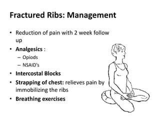 Fractured Ribs: Management
• Reduction of pain with 2 week follow
up
• Analgesics :
– Opiods
– NSAID’s
• Intercostal Blocks
• Strapping of chest: relieves pain by
immobilizing the ribs
• Breathing exercises
 