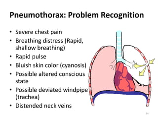 34
Pneumothorax: Problem Recognition
• Severe chest pain
• Breathing distress (Rapid,
shallow breathing)
• Rapid pulse
• Bluish skin color (cyanosis)
• Possible altered conscious
state
• Possible deviated windpipe
(trachea)
• Distended neck veins
 