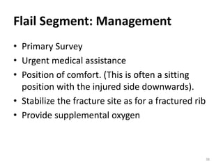 Flail Segment: Management
• Primary Survey
• Urgent medical assistance
• Position of comfort. (This is often a sitting
position with the injured side downwards).
• Stabilize the fracture site as for a fractured rib
• Provide supplemental oxygen
38
 