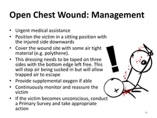 Open Chest Wound: Management
• Urgent medical assistance
• Position the victim in a sitting position with
the injured side downwards
• Cover the wound site with some air tight
material (e.g. polythene).
• This dressing needs to be taped on three
sides with the bottom edge left free. This
will stop air being sucked in but will allow
trapped air to escape
• Provide supplemental oxygen if able
• Continuously monitor and reassure the
victim
• If the victim becomes unconscious, conduct
a Primary Survey and take appropriate
action
40
 