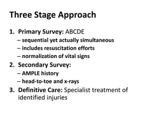 Three Stage Approach
1. Primary Survey: ABCDE
– sequential yet actually simultaneous
– includes resuscitation efforts
– normalization of vital signs
2. Secondary Survey:
– AMPLE history
– head-to-toe and x-rays
3. Definitive Care: Specialist treatment of
identified injuries
 