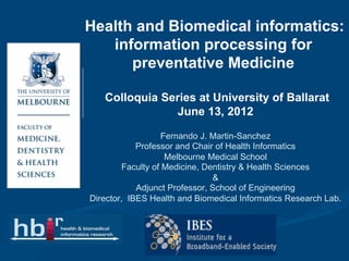 Health and Biomedical informatics:
   information processing for
      preventative Medicine

   Colloquia Series at University of Ballarat
                June 13, 2012

                   Fernando J. Martin-Sanchez
            Professor and Chair of Health Informatics
                    Melbourne Medical School
         Faculty of Medicine, Dentistry & Health Sciences
                                &
            Adjunct Professor, School of Engineering
Director, IBES Health and Biomedical Informatics Research Lab.
 