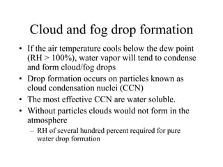Cloud and fog drop formation
• If the air temperature cools below the dew point
(RH > 100%), water vapor will tend to condense
and form cloud/fog drops
• Drop formation occurs on particles known as
cloud condensation nuclei (CCN)
• The most effective CCN are water soluble.
• Without particles clouds would not form in the
atmosphere
– RH of several hundred percent required for pure
water drop formation
 