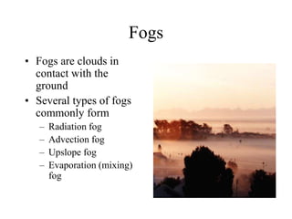 Fogs
• Fogs are clouds in
contact with the
ground
• Several types of fogs
commonly form
– Radiation fog
– Advection fog
– Upslope fog
– Evaporation (mixing)
fog
 