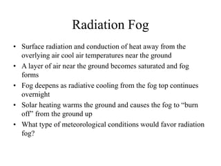 Radiation Fog
• Surface radiation and conduction of heat away from the
overlying air cool air temperatures near the ground
• A layer of air near the ground becomes saturated and fog
forms
• Fog deepens as radiative cooling from the fog top continues
overnight
• Solar heating warms the ground and causes the fog to “burn
off” from the ground up
• What type of meteorological conditions would favor radiation
fog?
 