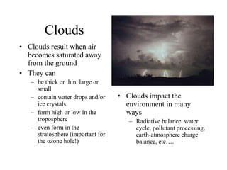 Clouds
• Clouds result when air
becomes saturated away
from the ground
• They can
– be thick or thin, large or
small
– contain water drops and/or
ice crystals
– form high or low in the
troposphere
– even form in the
stratosphere (important for
the ozone hole!)
• Clouds impact the
environment in many
ways
– Radiative balance, water
cycle, pollutant processing,
earth-atmosphere charge
balance, etc….
 