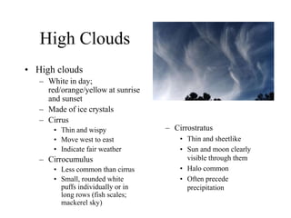 High Clouds
• High clouds
– White in day;
red/orange/yellow at sunrise
and sunset
– Made of ice crystals
– Cirrus
• Thin and wispy
• Move west to east
• Indicate fair weather
– Cirrocumulus
• Less common than cirrus
• Small, rounded white
puffs individually or in
long rows (fish scales;
mackerel sky)
– Cirrostratus
• Thin and sheetlike
• Sun and moon clearly
visible through them
• Halo common
• Often precede
precipitation
 