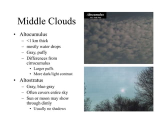 Middle Clouds
• Altocumulus
– <1 km thick
– mostly water drops
– Gray, puffy
– Differences from
cirrocumulus
• Larger puffs
• More dark/light contrast
• Altostratus
– Gray, blue-gray
– Often covers entire sky
– Sun or moon may show
through dimly
• Usually no shadows
 
