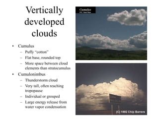 Vertically
developed
clouds
• Cumulus
– Puffy “cotton”
– Flat base, rounded top
– More space between cloud
elements than stratocumulus
• Cumulonimbus
– Thunderstorm cloud
– Very tall, often reaching
tropopause
– Individual or grouped
– Large energy release from
water vapor condensation
 