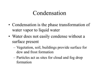 Condensation
• Condensation is the phase transformation of
water vapor to liquid water
• Water does not easily condense without a
surface present
– Vegetation, soil, buildings provide surface for
dew and frost formation
– Particles act as sites for cloud and fog drop
formation
 