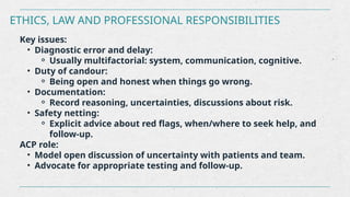 ETHICS, LAW AND PROFESSIONAL RESPONSIBILITIES
Key issues:
• Diagnostic error and delay:
⚬ Usually multifactorial: system, communication, cognitive.
• Duty of candour:
⚬ Being open and honest when things go wrong.
• Documentation:
⚬ Record reasoning, uncertainties, discussions about risk.
• Safety netting:
⚬ Explicit advice about red flags, when/where to seek help, and
follow-up.
ACP role:
• Model open discussion of uncertainty with patients and team.
• Advocate for appropriate testing and follow-up.
 