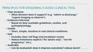 PRINCIPLES FOR DESIGNING A GOOD CLINICAL TOOL
• Clear purpose
⚬ What decision does it support? (e.g. “admit vs discharge,”
“urgent imaging vs observe”).
• Evidence-informed
⚬ Based on best available guidelines, studies, and
pathophysiology.
• Usable
⚬ Short, simple, intuitive in real clinical conditions.
• Safe
⚬ Includes clear red flags and escalation routes.
⚬ Makes limitations explicit (“for adults only”, “not for
pregnancy”, etc.).
• Auditable
⚬ Can be evaluated: does it improve outcomes? reduce harm?
 