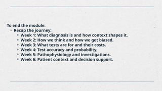 To end the module:
• Recap the journey:
⚬ Week 1: What diagnosis is and how context shapes it.
⚬ Week 2: How we think and how we get biased.
⚬ Week 3: What tests are for and their costs.
⚬ Week 4: Test accuracy and probability.
⚬ Week 5: Pathophysiology and investigations.
⚬ Week 6: Patient context and decision support.
 