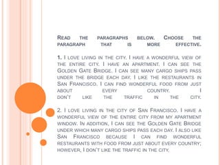 READ THE PARAGRAPHS BELOW. CHOOSE THE
PARAGRAPH THAT IS MORE EFFECTIVE.
1. I LOVE LIVING IN THE CITY. I HAVE A WONDERFUL VIEW OF
THE ENTIRE CITY. I HAVE AN APARTMENT. I CAN SEE THE
GOLDEN GATE BRIDGE. I CAN SEE MANY CARGO SHIPS PASS
UNDER THE BRIDGE EACH DAY. I LIKE THE RESTAURANTS IN
SAN FRANCISCO. I CAN FIND WONDERFUL FOOD FROM JUST
ABOUT EVERY COUNTRY. I
DON’T LIKE THE TRAFFIC IN THE CITY.
2. I LOVE LIVING IN THE CITY OF SAN FRANCISCO. I HAVE A
WONDERFUL VIEW OF THE ENTIRE CITY FROM MY APARTMENT
WINDOW. IN ADDITION, I CAN SEE THE GOLDEN GATE BRIDGE
UNDER WHICH MANY CARGO SHIPS PASS EACH DAY. I ALSO LIKE
SAN FRANCISCO BECAUSE I CAN FIND WONDERFUL
RESTAURANTS WITH FOOD FROM JUST ABOUT EVERY COUNTRY;
HOWEVER, I DON’T LIKE THE TRAFFIC IN THE CITY.
 