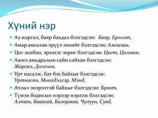 Хүний нэр
 Аз жаргал, баяр бахдал бэлгэдсэн: Баяр, Ерөөлт,
 Амар амгалан эрүүл энхийг бэлгэдсэн: Амгалан,
 Цог золбоо, эрэлхэг зориг бэлгэдсэн: Цогт, Цолмон,
 Ажил амьдралын сайн сайхан бэлгэдсэн:
  Жаргал, Дөлгөөн,
 Урт насалж, бат бэх байхыг бэлгэдсэн:
  Уртнасан, Мөнхдэлгэр, Мэнд,
 Ачлал энэрэлтэй байхыг бэлгэдсэн: Буянт,
 Түмэн бодисын нэрээр нэрлэж бэлгэдсэн:
  Алтан, Баавгай, Болормаа, Чулуун, Сувд,
 