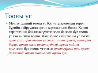 Тооны үг
 Монгол хэлний тооны үг бол утга зохиолын төрөл
 бүрийн найруулгад өргөн хэрэглэгддэг билээ. Харин
 хэрэглээний байдлаас үүдээд хэлц ба хэлц бус тооны
 үг гэж ангилж болно. Жишээ нь: хэлц тооны үг гэвэл:
 арав үхэх, арав таван үг солих, улаан аравт, арваараа
 барих, арван там, арван нүдтэй, арван наймт
 шиг, хэлц бус тооны үг гэвэл: арван гурван нас, арван
 долоотой, арван тавны сар, арван зүг,
 
