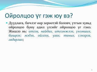 Ойролцоо үг гэж юу вэ?
 Дуудлага, бичлэг өөр зөрөөтэй боловч, утгын хувьд
 ойролцоо буюу адил үгсийг ойролцоо үг гэнэ.
 Жишээ нь: итгэх, найдах, итгэмжлэх, үнэмших,
 бишрэх; мэдэх, ойлгох, ухах, таних, сэнхрэх,
 гадарлах;




                                                      3
 