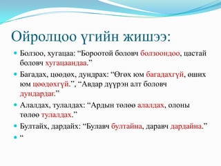 Ойролцоо үгийн жишээ:
 Болзоо, хугацаа: “Бороотой боловч болзоондоо, цастай
    боловч хугацаандаа.”
   Багадах, цөөдөх, дундрах: “Өгөх юм багадахгүй, өших
    юм цөөдөхгүй.”, “Авдар дүүрэн алт боловч
    дундардаг.”
   Алалдах, тулалдах: “Ардын төлөө алалдах, олоны
    төлөө тулалдах.”
   Бултайх, дардайх: “Булавч бултайна, даравч дардайна.”
   “
 