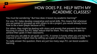 HOW DOES P.E. HELP WITH MY
ACADEMIC CLASSES?
You must be wondering,” But how does it boost my academic learning?”
For one, P.E. helps develop cooperative and social skills. This means that whenever
you are paired or grouped up with others to do a project, you would already know
how to be a team player because of P.E.
For others, they might be dealing with stress and anxiety that prevents them from
focusing in school, but P.E. helps reduce that for them. This way they are able to
achieve their goals in their classrooms.
Just how you are able to set goals up in P.E., it comes in handy when you are trying to
improve in your English class by setting up a goal of reading more books a week.
To really answer the question, there are just too many ways P.E. can boost academic
learning.
 