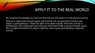 APPLY IT TO THE REAL WORLD
By using the knowledge you have just learned you will apply it to real physical activity.
Attend an afterschool (home) game and find the five components of fitness one
player is participating in. Please be able to list down exactly what their activity is
pertaining to the component and what you think their body is going through. Lastly
list a couple of benefits this player might be receiving by participating in physical
activity.
 