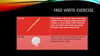 FREE WRITE EXERCISE
You Try Think about a time you were exercising
whether it be running, playing tag with
friends, or even riding a bike. Describe
what you think your body was going
through when performing those
Example When running, heart rate goes up, there is
a lot of muscle contraction and body
temperature was rising.
 