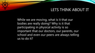 LETS THINK ABOUT IT
While we are moving, what is it that our
bodies are really doing? Why is it that
participating in physical activity is so
important that our doctors, our parents, our
school and even our peers are always telling
us to do it?
 