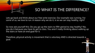 SO WHAT IS THE DIFFERENCE?
Lets go back and think about our free write exercise. Our example was running. For
some of us, we love to run. A reason why we do it, is so we can stay healthy, right?
So now ask yourself this: Do you go up the stairs to fifth period to stay healthy? No,
you do it because you have to get to class. You aren’t really thinking about walking up
the stairs or have an end goal for it.
Therefore, physical activity is movement that is voluntary AND is directed towards a
goal.
 