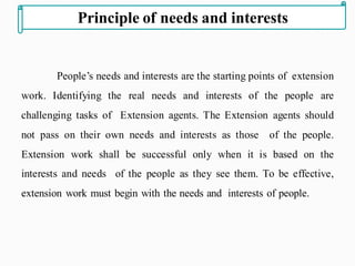 People’s needs and interests are the starting points of extension
work. Identifying the real needs and interests of the people are
challenging tasks of Extension agents. The Extension agents should
not pass on their own needs and interests as those of the people.
Extension work shall be successful only when it is based on the
interests and needs of the people as they see them. To be effective,
extension work must begin with the needs and interests of people.
Principle of needs and interests
 