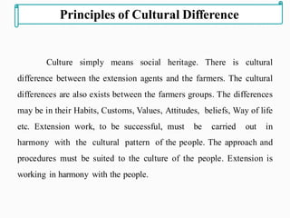 Culture simply means social heritage. There is cultural
difference between the extension agents and the farmers. The cultural
differences are also exists between the farmers groups. The differences
may be in their Habits, Customs, Values, Attitudes, beliefs, Way of life
etc. Extension work, to be successful, must be carried out in
harmony with the cultural pattern of the people. The approach and
procedures must be suited to the culture of the people. Extension is
working in harmony with the people.
Principles of Cultural Difference
 