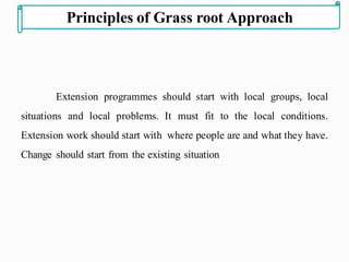 Extension programmes should start with local groups, local
situations and local problems. It must fit to the local conditions.
Extension work should start with where people are and what they have.
Change should start from the existing situation
Principles of Grass root Approach
 
