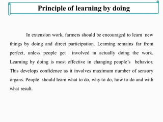 In extension work, farmers should be encouraged to learn new
things by doing and direct participation. Learning remains far from
perfect, unless people get involved in actually doing the work.
Learning by doing is most effective in changing people’s behavior.
This develops confidence as it involves maximum number of sensory
organs. People should learn what to do, why to do, how to do and with
what result.
Principle of learning by doing
 