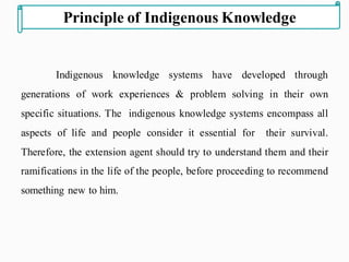 Indigenous knowledge systems have developed through
generations of work experiences & problem solving in their own
specific situations. The indigenous knowledge systems encompass all
aspects of life and people consider it essential for their survival.
Therefore, the extension agent should try to understand them and their
ramifications in the life of the people, before proceeding to recommend
something new to him.
Principle of Indigenous Knowledge
 