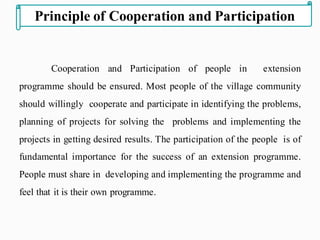 Cooperation and Participation of people in extension
programme should be ensured. Most people of the village community
should willingly cooperate and participate in identifying the problems,
planning of projects for solving the problems and implementing the
projects in getting desired results. The participation of the people is of
fundamental importance for the success of an extension programme.
People must share in developing and implementing the programme and
feel that it is their own programme.
Principle of Cooperation and Participation
 